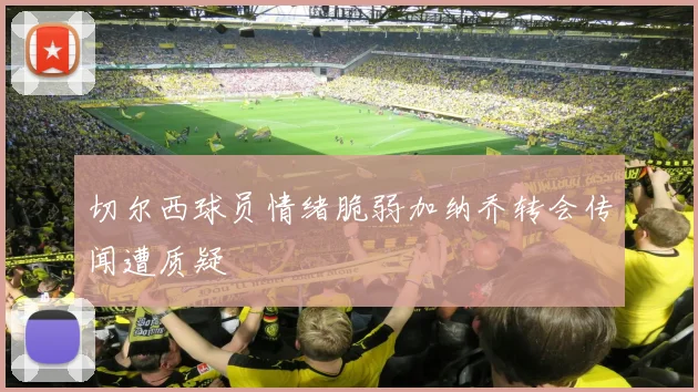 切尔西球员情绪脆弱加纳乔转会传闻遭质疑