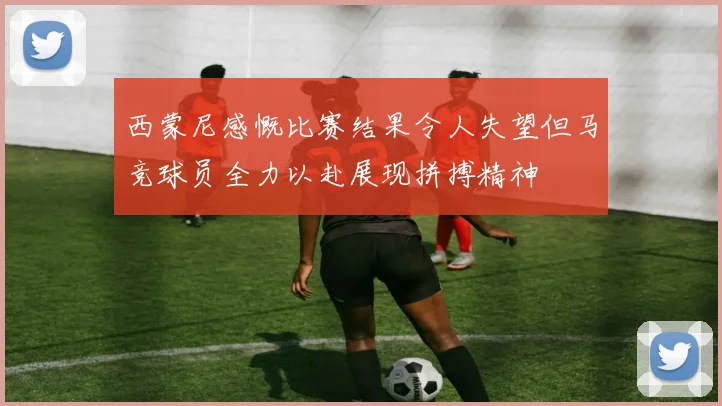 西蒙尼感慨比赛结果令人失望但马竞球员全力以赴展现拼搏精神
