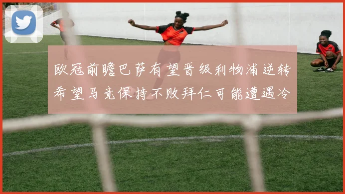 欧冠前瞻巴萨有望晋级利物浦逆转希望马竞保持不败拜仁可能遭遇冷门