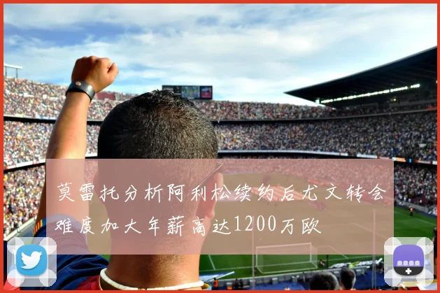莫雷托分析阿利松续约后尤文转会难度加大年薪高达1200万欧
