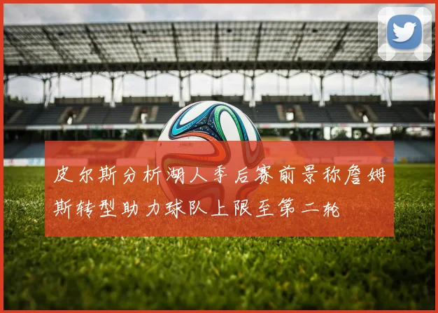 皮尔斯分析湖人季后赛前景称詹姆斯转型助力球队上限至第二轮