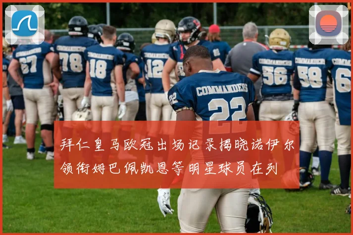 拜仁皇马欧冠出场记录揭晓诺伊尔领衔姆巴佩凯恩等明星球员在列