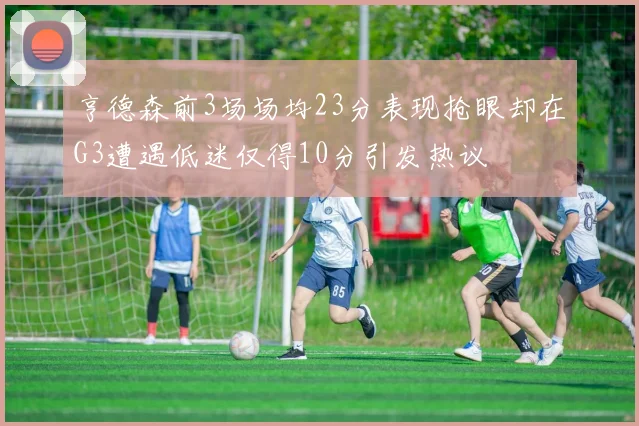 亨德森前3场场均23分表现抢眼却在G3遭遇低迷仅得10分引发热议