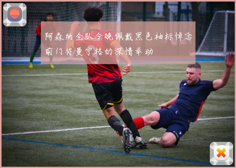 阿森纳全队今晚佩戴黑色袖标悼念前门将曼宁格的深情举动