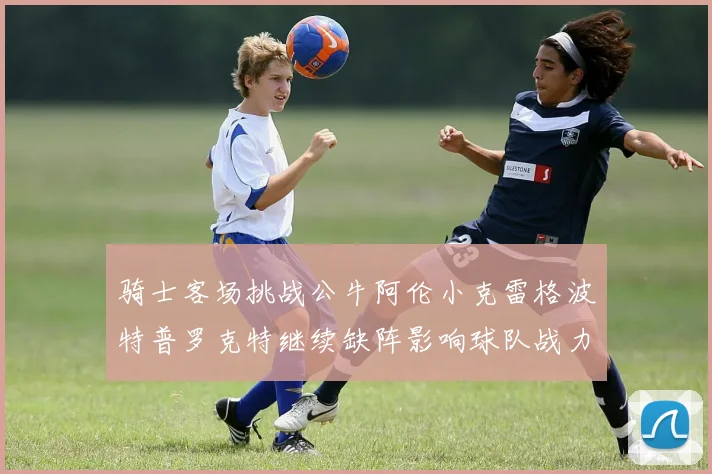 骑士客场挑战公牛阿伦小克雷格波特普罗克特继续缺阵影响球队战力